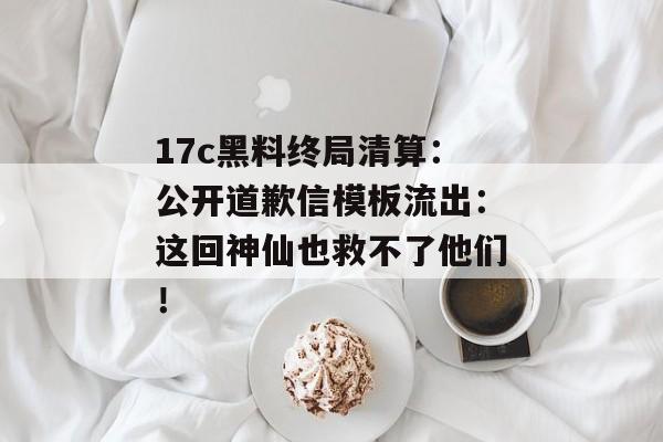 17c黑料终局清算：公开道歉信模板流出：这回神仙也救不了他们！