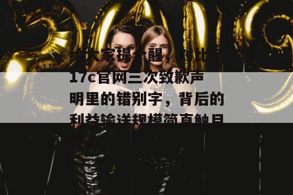 给大家提个醒，对比了17c官网三次致歉声明里的错别字，背后的利益输送规模简直触目惊心。