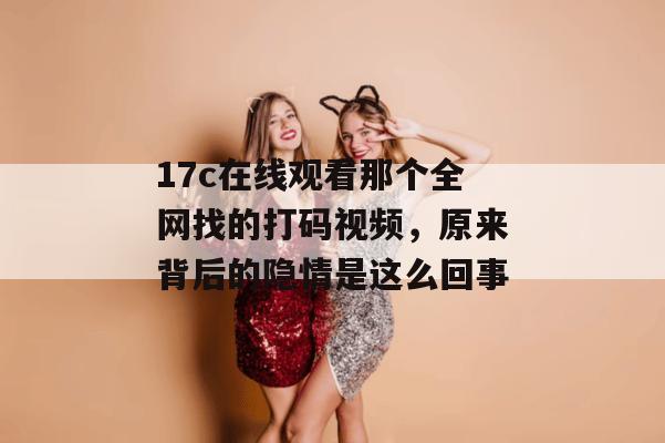 17c在线观看那个全网找的打码视频，原来背后的隐情是这么回事