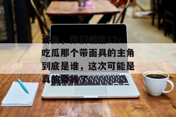 讲真，你们相信17c吃瓜那个带面具的主角到底是谁，这次可能是真的要栽了。