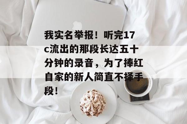 我实名举报！听完17c流出的那段长达五十分钟的录音，为了捧红自家的新人简直不择手段！