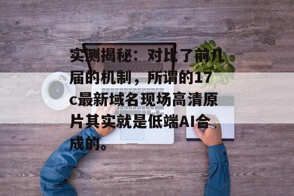 实测揭秘：对比了前几届的机制，所谓的17c最新域名现场高清原片其实就是低端AI合成的。