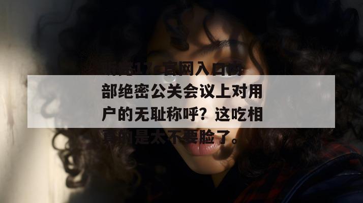 听完17c官网入口内部绝密公关会议上对用户的无耻称呼?这吃相真的是太不要脸了。