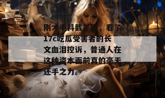 刚才手抖截了图，看了17c吃瓜受害者的长文血泪控诉，普通人在这种资本面前真的毫无还手之力。