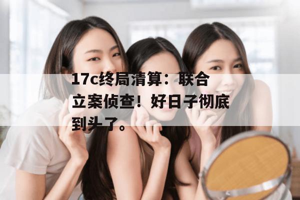 17c终局清算：联合立案侦查！好日子彻底到头了。