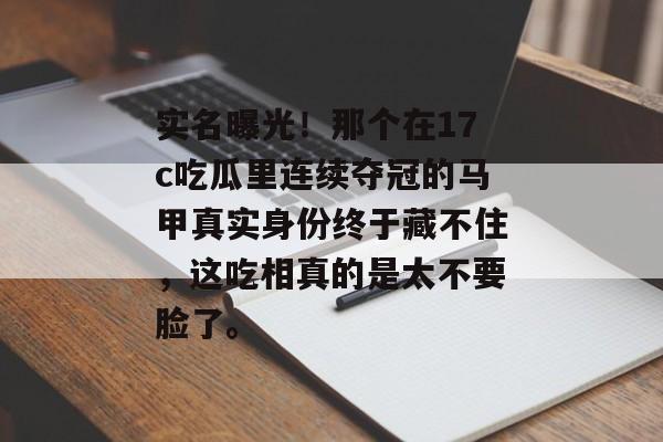实名曝光！那个在17c吃瓜里连续夺冠的马甲真实身份终于藏不住，这吃相真的是太不要脸了。