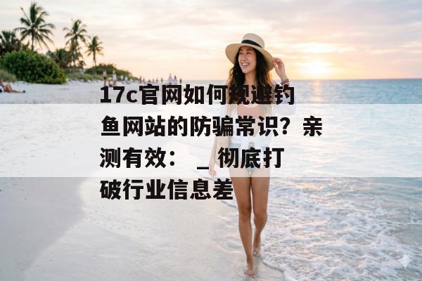 17c官网如何规避钓鱼网站的防骗常识？亲测有效： _ 彻底打破行业信息差