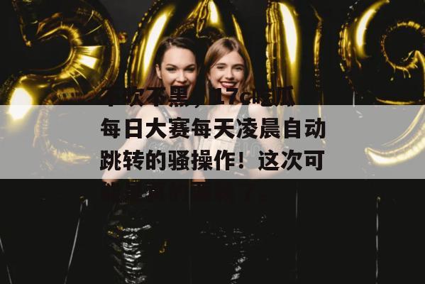 不吹不黑，17c吃瓜每日大赛每天凌晨自动跳转的骚操作！这次可能是真的要栽了。