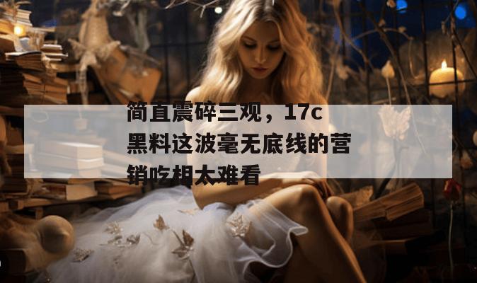 简直震碎三观，17c黑料这波毫无底线的营销吃相太难看