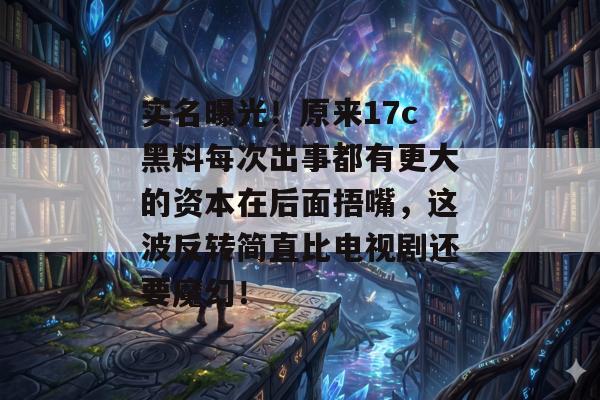 实名曝光！原来17c黑料每次出事都有更大的资本在后面捂嘴，这波反转简直比电视剧还要魔幻！