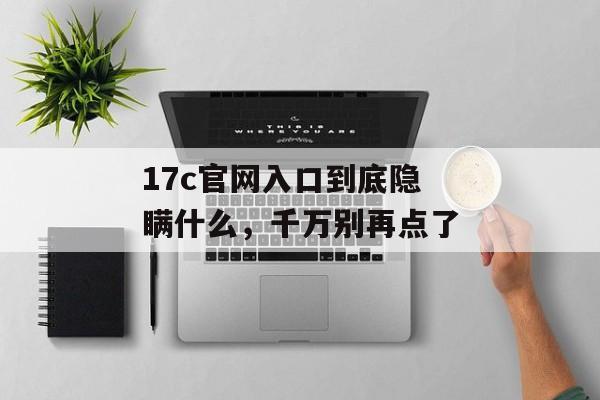 17c官网入口到底隐瞒什么，千万别再点了
